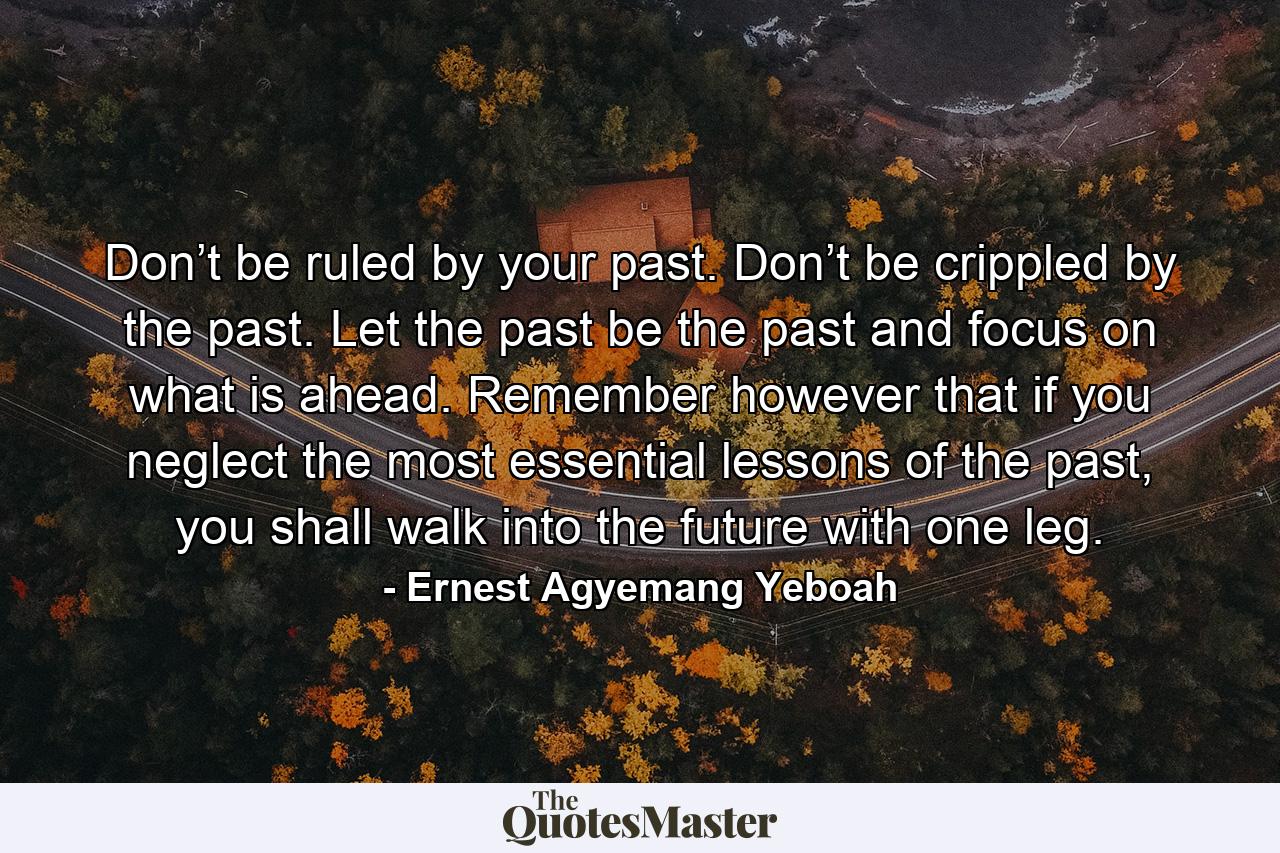 Don’t be ruled by your past. Don’t be crippled by the past. Let the past be the past and focus on what is ahead. Remember however that if you neglect the most essential lessons of the past, you shall walk into the future with one leg. - Quote by Ernest Agyemang Yeboah