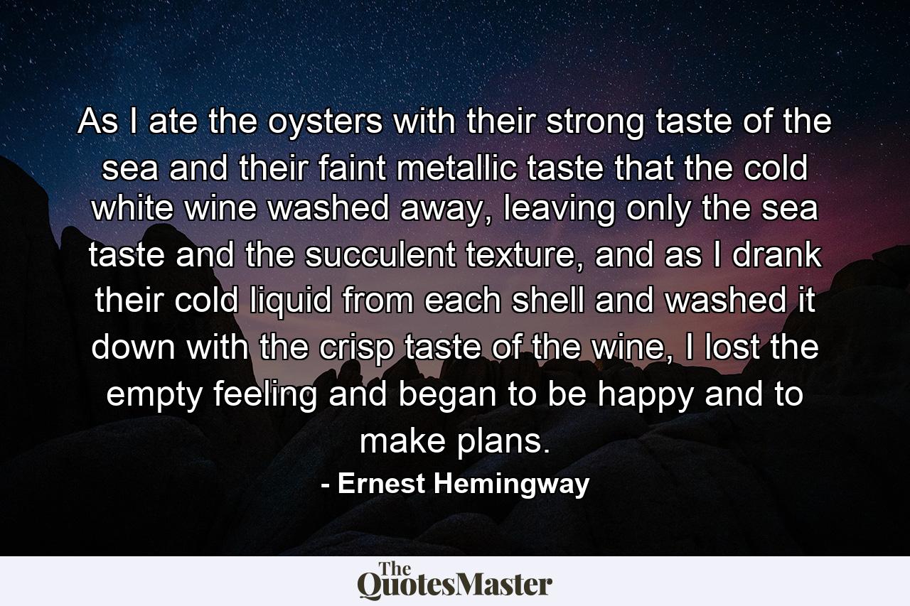 As I ate the oysters with their strong taste of the sea and their faint metallic taste that the cold white wine washed away, leaving only the sea taste and the succulent texture, and as I drank their cold liquid from each shell and washed it down with the crisp taste of the wine, I lost the empty feeling and began to be happy and to make plans. - Quote by Ernest Hemingway