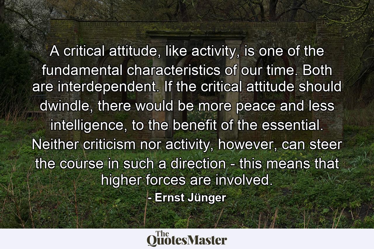 A critical attitude, like activity, is one of the fundamental characteristics of our time. Both are interdependent. If the critical attitude should dwindle, there would be more peace and less intelligence, to the benefit of the essential. Neither criticism nor activity, however, can steer the course in such a direction - this means that higher forces are involved. - Quote by Ernst Jünger