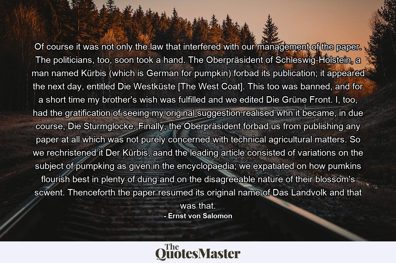 Of course it was not only the law that interfered with our management of the paper. The politicians, too, soon took a hand. The Oberpräsident of Schleswig-Holstein, a man named Kürbis (which is German for pumpkin) forbad its publication; it appeared the next day, entitled Die Westküste [The West Coat]. This too was banned, and for a short time my brother's wish was fulfilled and we edited Die Grüne Front. I, too, had the gratification of seeing my original suggestion realised whn it became, in due course, Die Sturmglocke. Finally, the Oberpräsident forbad us from publishing any paper at all which was not purely concerned with technical agricultural matters. So we rechristened it Der Kürbis, aand the leading article consisted of variations on the subject of pumpking as given in the encyclopaedia; we expatiated on how pumkins flourish best in plenty of dung and on the disagreeable nature of their blossom's scwent. Thenceforth the paper resumed its original name of Das Landvolk and that was that. - Quote by Ernst von Salomon