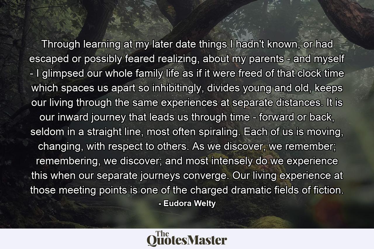 Through learning at my later date things I hadn't known, or had escaped or possibly feared realizing, about my parents - and myself - I glimpsed our whole family life as if it were freed of that clock time which spaces us apart so inhibitingly, divides young and old, keeps our living through the same experiences at separate distances. It is our inward journey that leads us through time - forward or back, seldom in a straight line, most often spiraling. Each of us is moving, changing, with respect to others. As we discover, we remember; remembering, we discover; and most intensely do we experience this when our separate journeys converge. Our living experience at those meeting points is one of the charged dramatic fields of fiction. - Quote by Eudora Welty