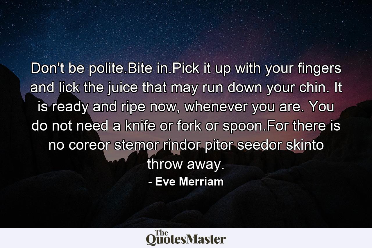 Don't be polite.Bite in.Pick it up with your fingers and lick the juice that may run down your chin. It is ready and ripe now, whenever you are. You do not need a knife or fork or spoon.For there is no coreor stemor rindor pitor seedor skinto throw away. - Quote by Eve Merriam