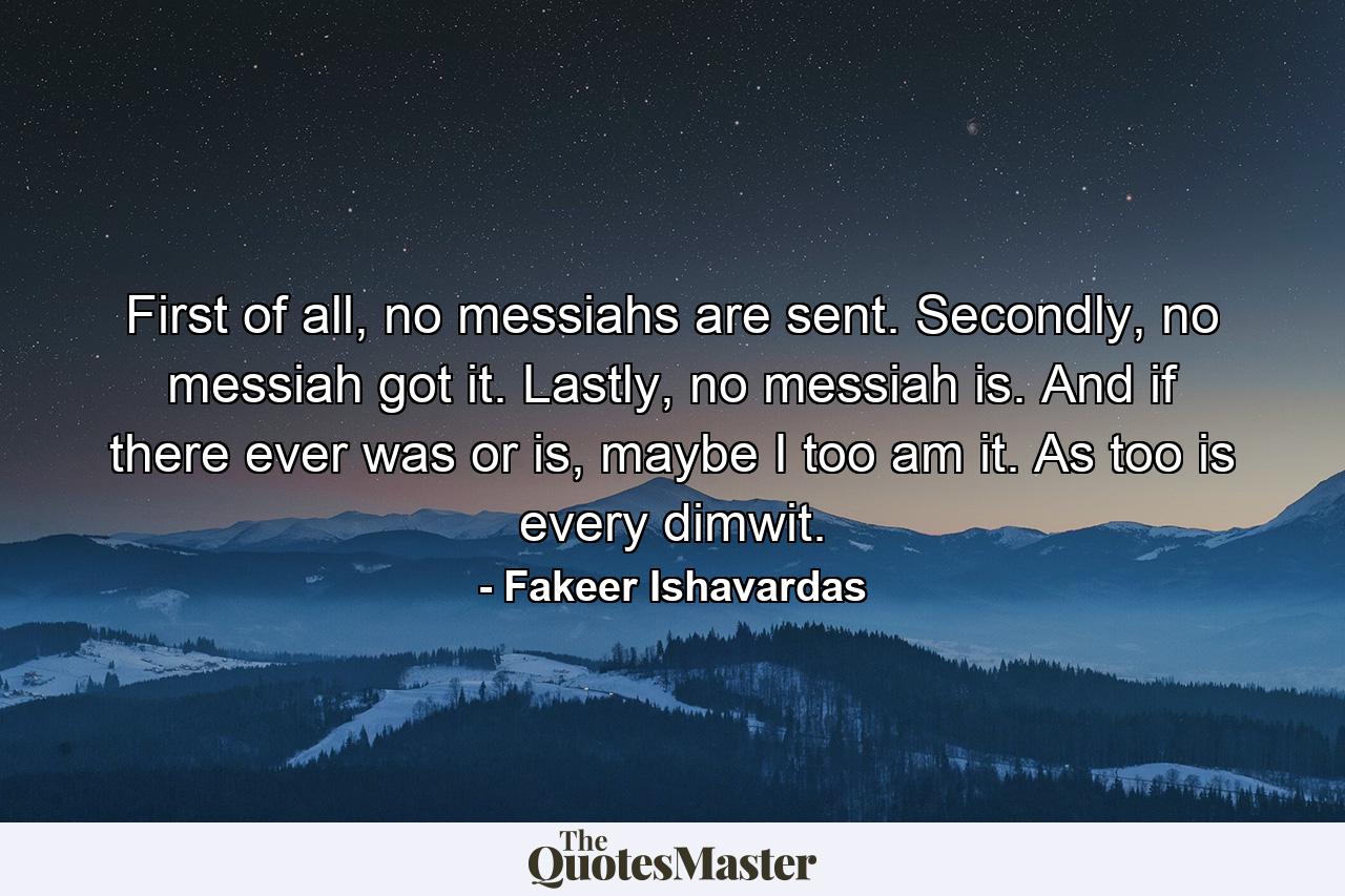 First of all, no messiahs are sent. Secondly, no messiah got it. Lastly, no messiah is. And if there ever was or is, maybe I too am it. As too is every dimwit. - Quote by Fakeer Ishavardas