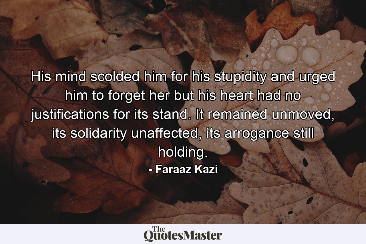 His mind scolded him for his stupidity and urged him to forget her but his heart had no justifications for its stand. It remained unmoved, its solidarity unaffected, its arrogance still holding. - Quote by Faraaz Kazi