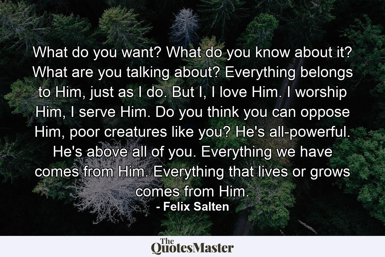 What do you want? What do you know about it? What are you talking about? Everything belongs to Him, just as I do. But I, I love Him. I worship Him, I serve Him. Do you think you can oppose Him, poor creatures like you? He's all-powerful. He's above all of you. Everything we have comes from Him. Everything that lives or grows comes from Him. - Quote by Felix Salten