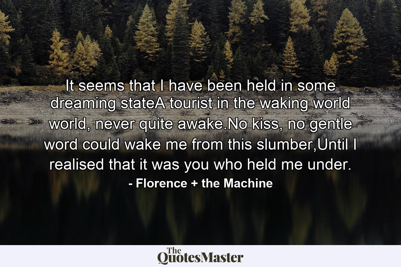 It seems that I have been held in some dreaming stateA tourist in the waking world world, never quite awake.No kiss, no gentle word could wake me from this slumber,Until I realised that it was you who held me under. - Quote by Florence + the Machine