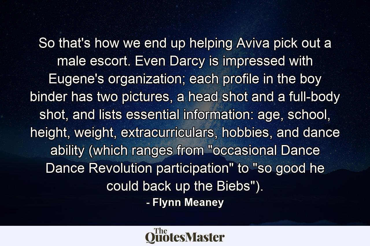 So that's how we end up helping Aviva pick out a male escort. Even Darcy is impressed with Eugene's organization; each profile in the boy binder has two pictures, a head shot and a full-body shot, and lists essential information: age, school, height, weight, extracurriculars, hobbies, and dance ability (which ranges from 