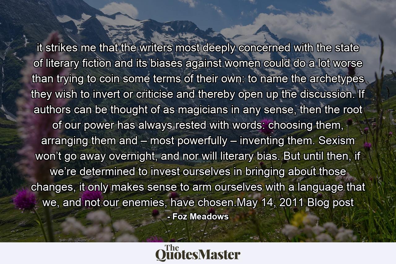 it strikes me that the writers most deeply concerned with the state of literary fiction and its biases against women could do a lot worse than trying to coin some terms of their own: to name the archetypes they wish to invert or criticise and thereby open up the discussion. If authors can be thought of as magicians in any sense, then the root of our power has always rested with words: choosing them, arranging them and – most powerfully – inventing them. Sexism won’t go away overnight, and nor will literary bias. But until then, if we’re determined to invest ourselves in bringing about those changes, it only makes sense to arm ourselves with a language that we, and not our enemies, have chosen.May 14, 2011 Blog post - Quote by Foz Meadows