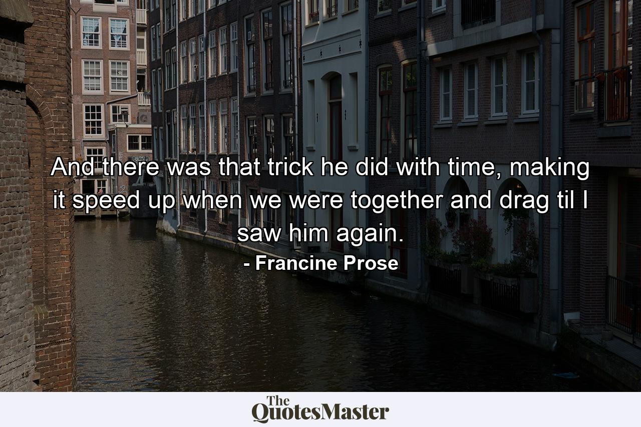 And there was that trick he did with time, making it speed up when we were together and drag til I saw him again. - Quote by Francine Prose