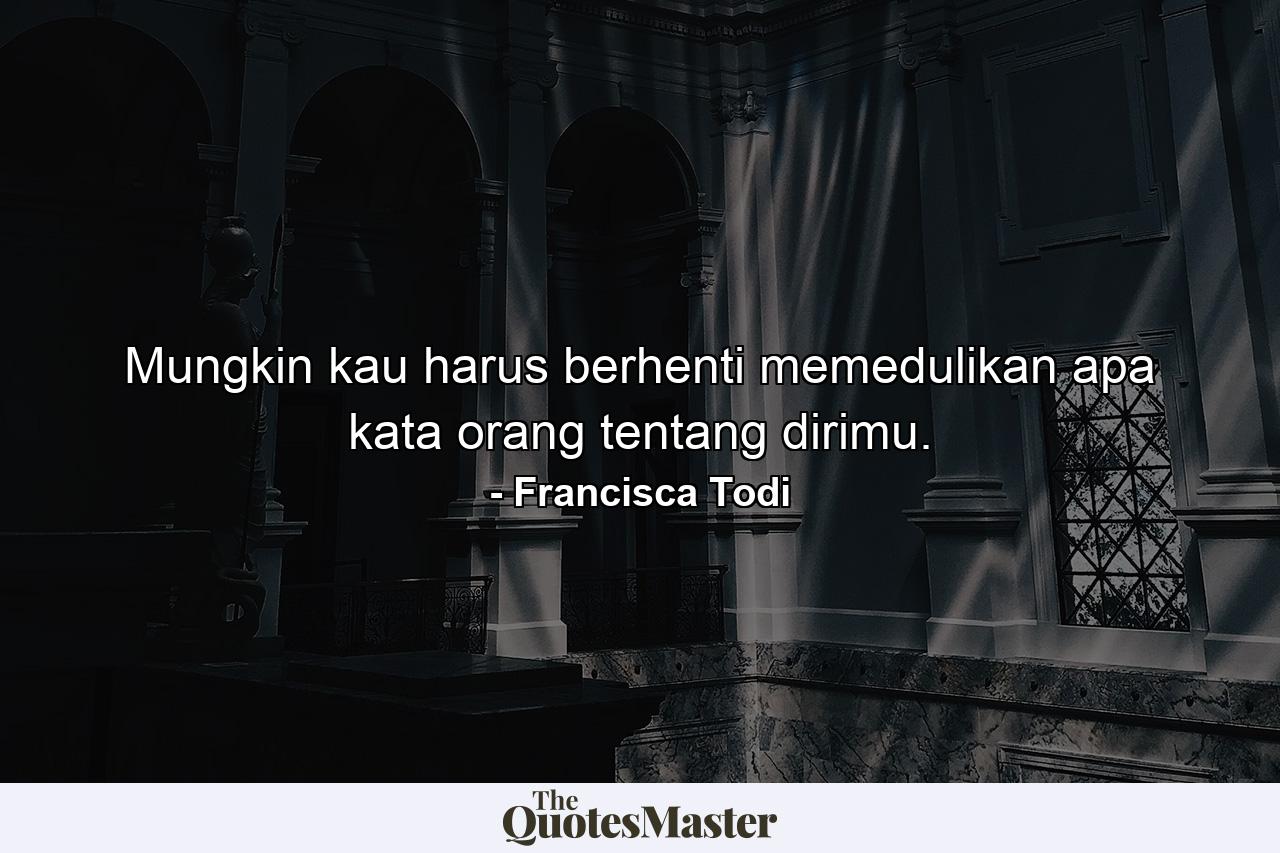 Mungkin kau harus berhenti memedulikan apa kata orang tentang dirimu. - Quote by Francisca Todi