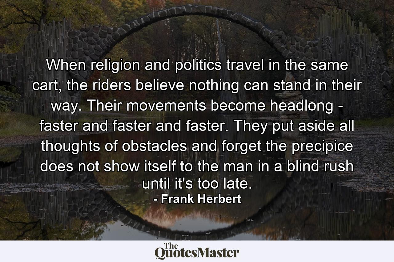 When religion and politics travel in the same cart, the riders believe nothing can stand in their way. Their movements become headlong - faster and faster and faster. They put aside all thoughts of obstacles and forget the precipice does not show itself to the man in a blind rush until it's too late. - Quote by Frank Herbert