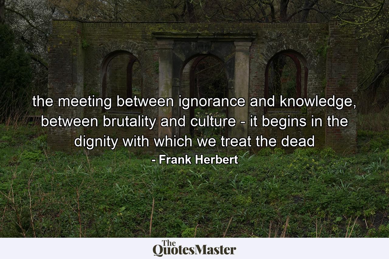 the meeting between ignorance and knowledge, between brutality and culture - it begins in the dignity with which we treat the dead - Quote by Frank Herbert