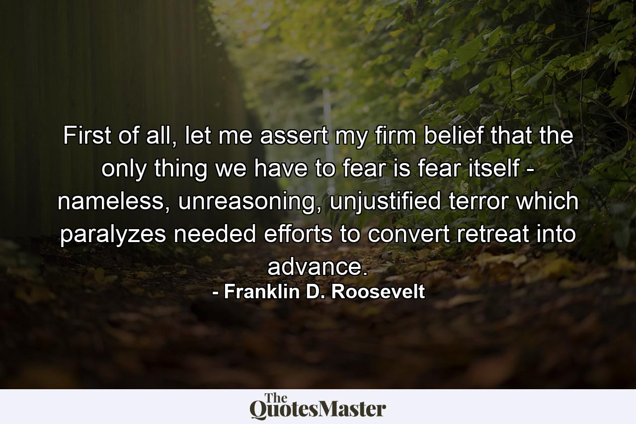 First of all, let me assert my firm belief that the only thing we have to fear is fear itself - nameless, unreasoning, unjustified terror which paralyzes needed efforts to convert retreat into advance. - Quote by Franklin D. Roosevelt