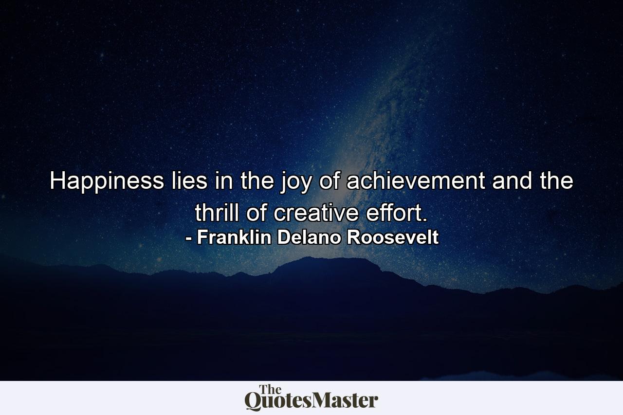 Happiness lies in the joy of achievement and the thrill of creative effort. - Quote by Franklin Delano Roosevelt