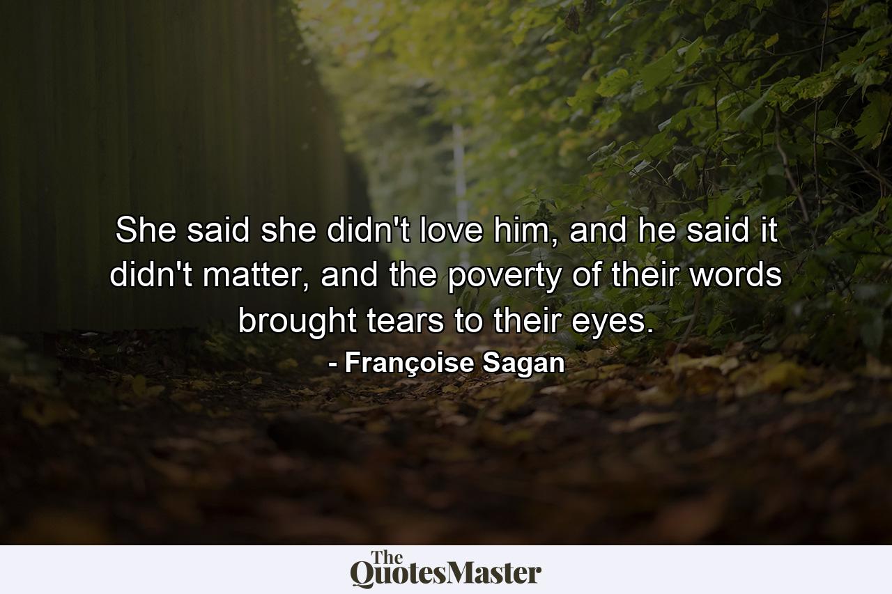 She said she didn't love him, and he said it didn't matter, and the poverty of their words brought tears to their eyes. - Quote by Françoise Sagan