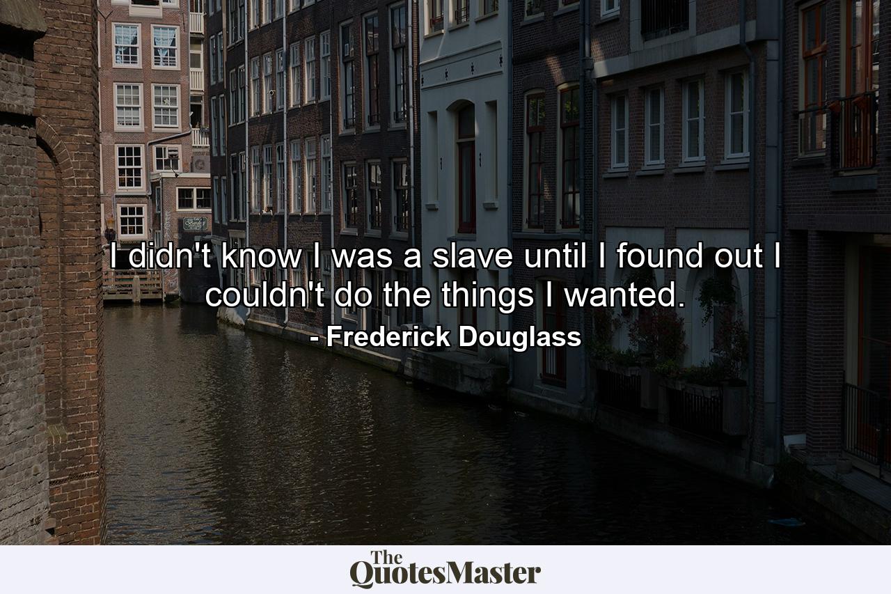 I didn't know I was a slave until I found out I couldn't do the things I wanted. - Quote by Frederick Douglass