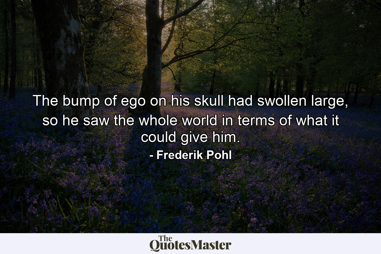 The bump of ego on his skull had swollen large, so he saw the whole world in terms of what it could give him. - Quote by Frederik Pohl