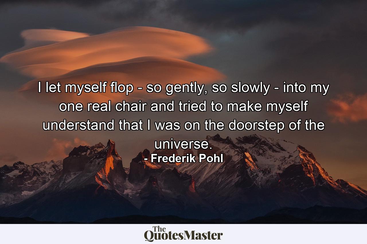 I let myself flop - so gently, so slowly - into my one real chair and tried to make myself understand that I was on the doorstep of the universe. - Quote by Frederik Pohl