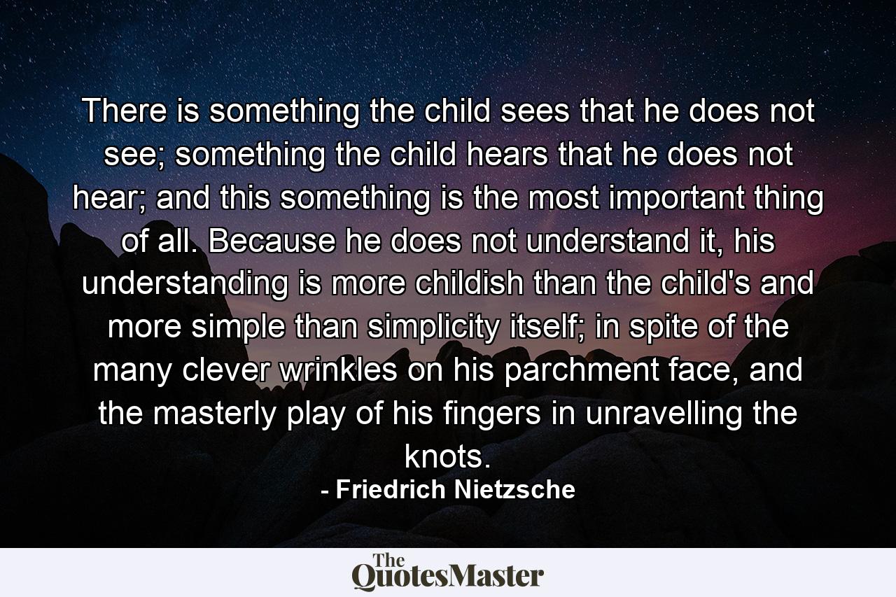 There is something the child sees that he does not see; something the child hears that he does not hear; and this something is the most important thing of all. Because he does not understand it, his understanding is more childish than the child's and more simple than simplicity itself; in spite of the many clever wrinkles on his parchment face, and the masterly play of his fingers in unravelling the knots. - Quote by Friedrich Nietzsche