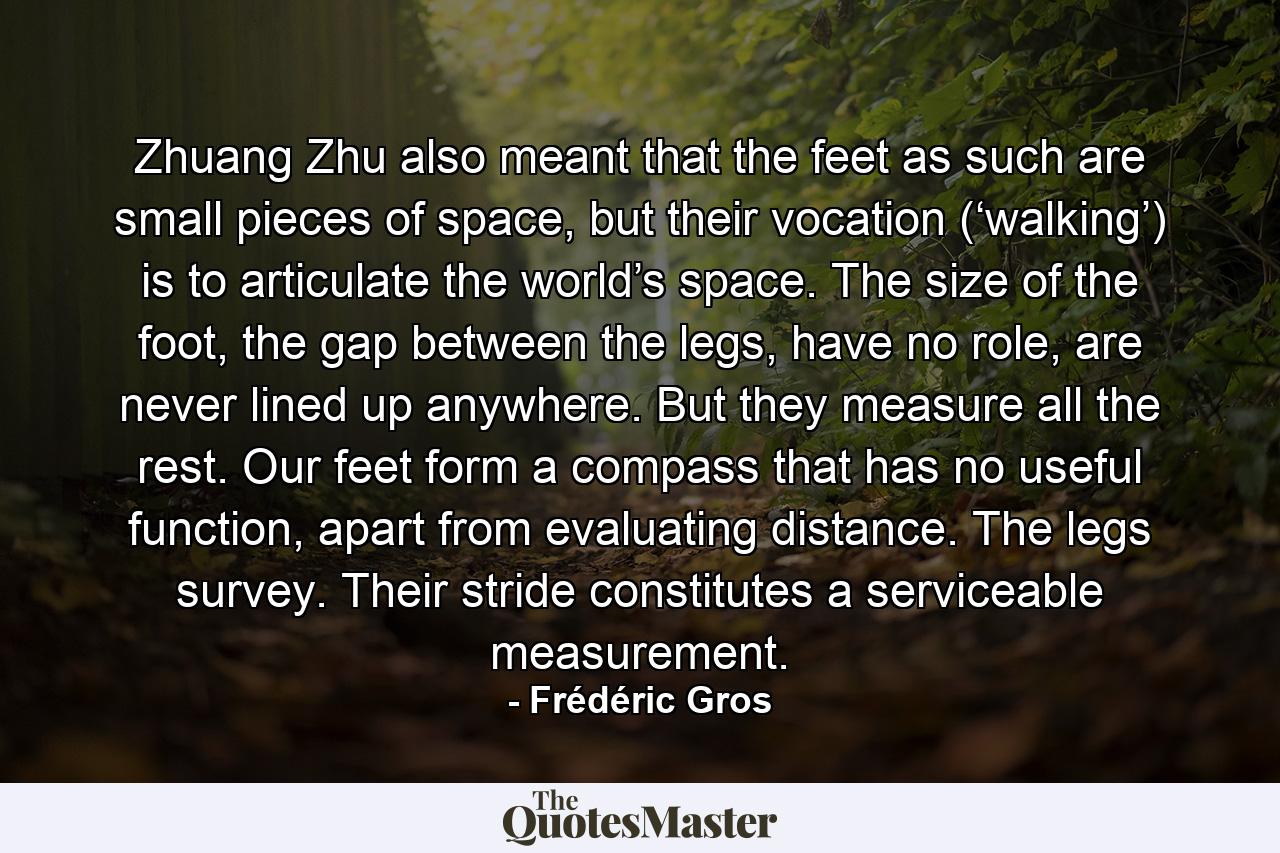 Zhuang Zhu also meant that the feet as such are small pieces of space, but their vocation (‘walking’) is to articulate the world’s space. The size of the foot, the gap between the legs, have no role, are never lined up anywhere. But they measure all the rest. Our feet form a compass that has no useful function, apart from evaluating distance. The legs survey. Their stride constitutes a serviceable measurement. - Quote by Frédéric Gros