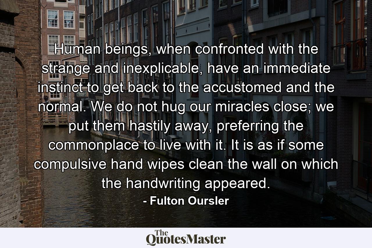 Human beings, when confronted with the strange and inexplicable, have an immediate instinct to get back to the accustomed and the normal. We do not hug our miracles close; we put them hastily away, preferring the commonplace to live with it. It is as if some compulsive hand wipes clean the wall on which the handwriting appeared. - Quote by Fulton Oursler