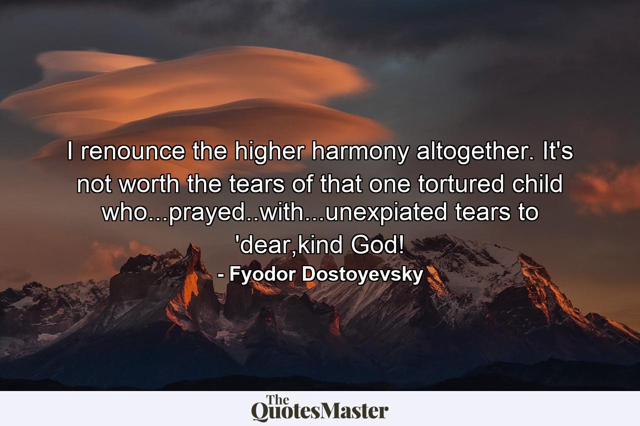 I renounce the higher harmony altogether. It's not worth the tears of that one tortured child who...prayed..with...unexpiated tears to 'dear,kind God! - Quote by Fyodor Dostoyevsky