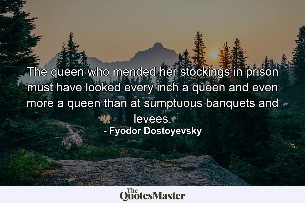 The queen who mended her stockings in prison must have looked every inch a queen and even more a queen than at sumptuous banquets and levees. - Quote by Fyodor Dostoyevsky