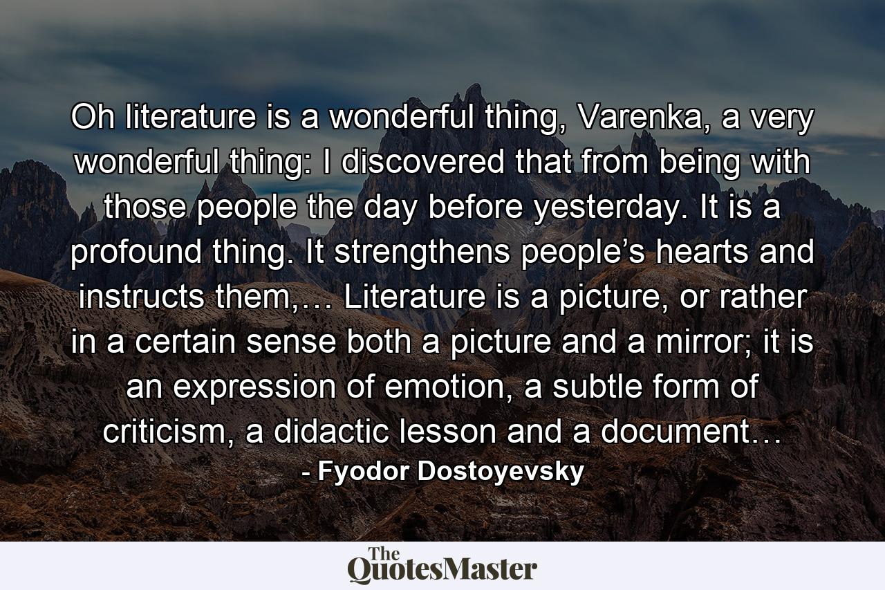 Oh literature is a wonderful thing, Varenka, a very wonderful thing: I discovered that from being with those people the day before yesterday. It is a profound thing. It strengthens people’s hearts and instructs them,… Literature is a picture, or rather in a certain sense both a picture and a mirror; it is an expression of emotion, a subtle form of criticism, a didactic lesson and a document… - Quote by Fyodor Dostoyevsky