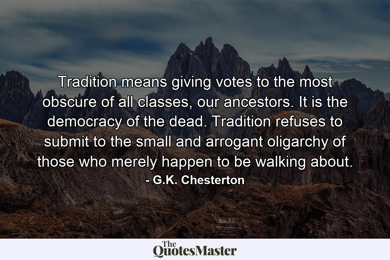 Tradition means giving votes to the most obscure of all classes, our ancestors. It is the democracy of the dead. Tradition refuses to submit to the small and arrogant oligarchy of those who merely happen to be walking about. - Quote by G.K. Chesterton