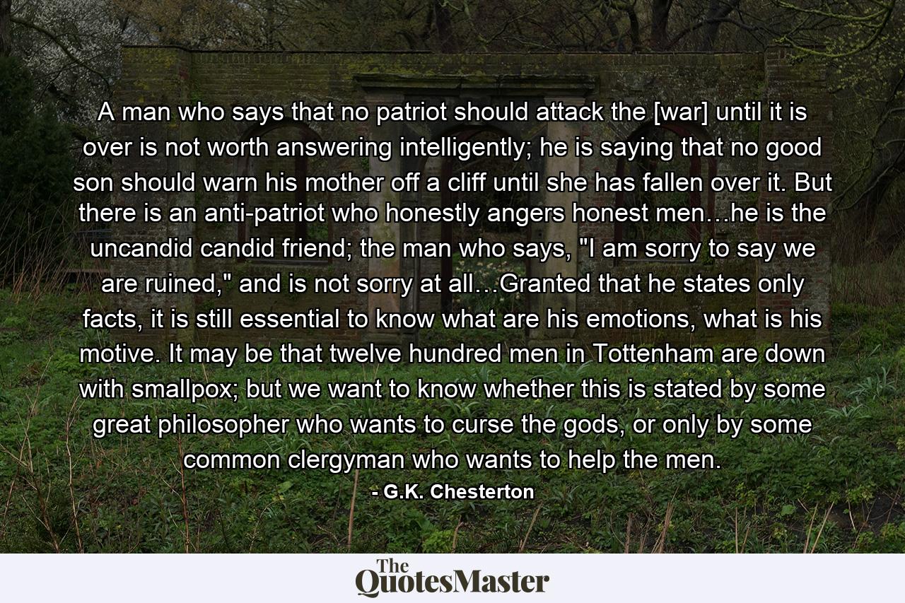 A man who says that no patriot should attack the [war] until it is over is not worth answering intelligently; he is saying that no good son should warn his mother off a cliff until she has fallen over it. But there is an anti-patriot who honestly angers honest men…he is the uncandid candid friend; the man who says, 