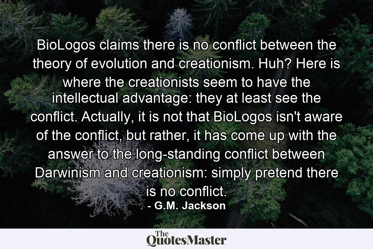 BioLogos claims there is no conflict between the theory of evolution and creationism. Huh? Here is where the creationists seem to have the intellectual advantage: they at least see the conflict. Actually, it is not that BioLogos isn't aware of the conflict, but rather, it has come up with the answer to the long-standing conflict between Darwinism and creationism: simply pretend there is no conflict. - Quote by G.M. Jackson