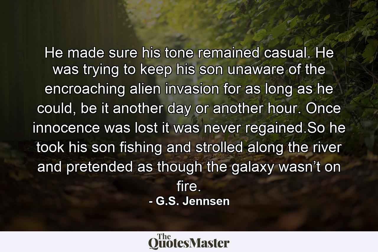 He made sure his tone remained casual. He was trying to keep his son unaware of the encroaching alien invasion for as long as he could, be it another day or another hour. Once innocence was lost it was never regained.So he took his son fishing and strolled along the river and pretended as though the galaxy wasn’t on fire. - Quote by G.S. Jennsen