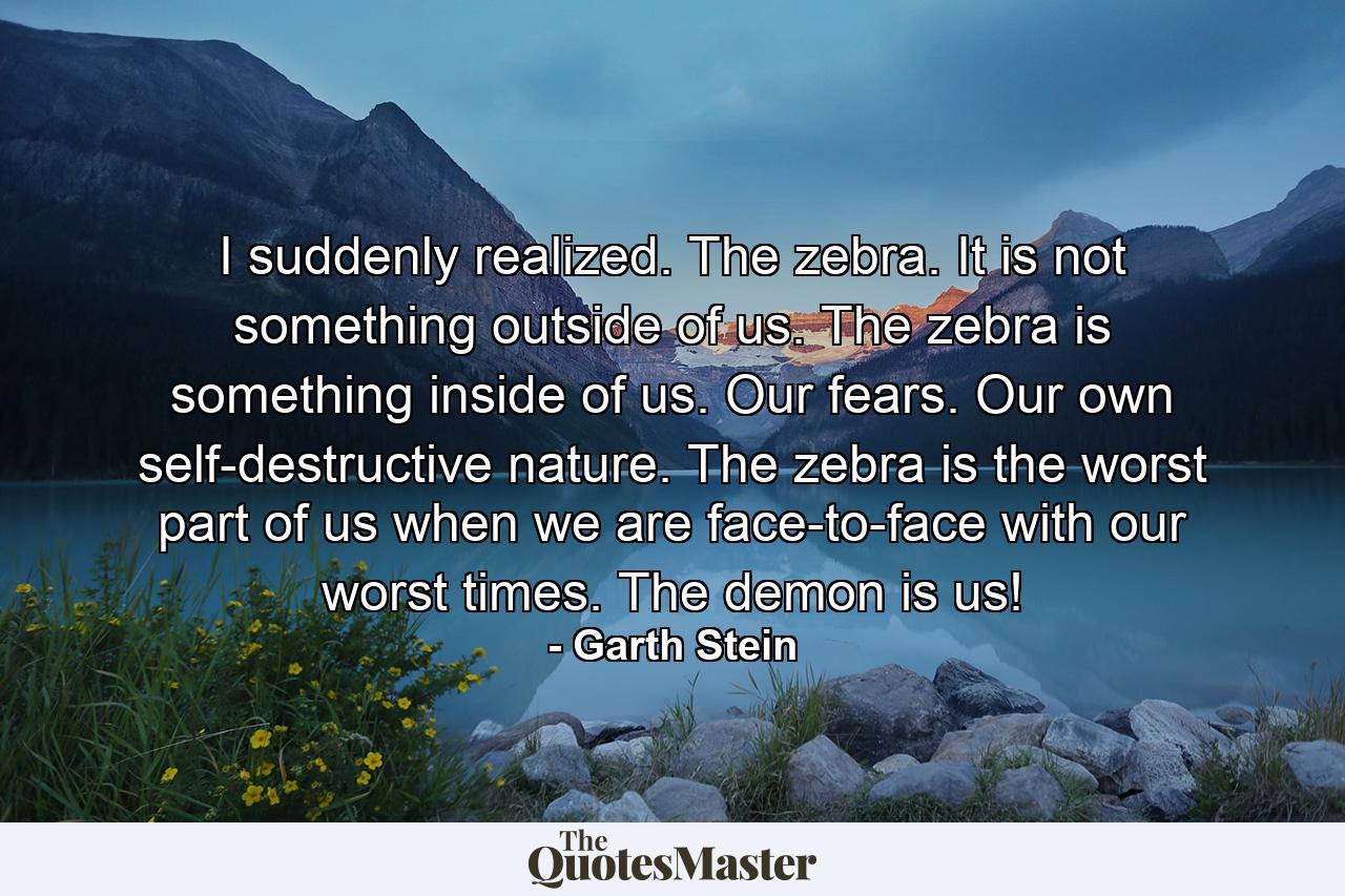 I suddenly realized. The zebra. It is not something outside of us. The zebra is something inside of us. Our fears. Our own self-destructive nature. The zebra is the worst part of us when we are face-to-face with our worst times. The demon is us! - Quote by Garth Stein