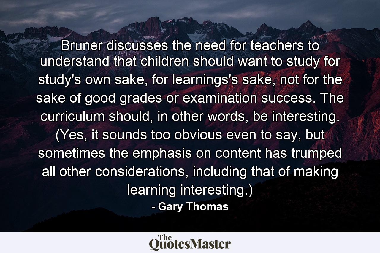 Bruner discusses the need for teachers to understand that children should want to study for study's own sake, for learnings's sake, not for the sake of good grades or examination success. The curriculum should, in other words, be interesting. (Yes, it sounds too obvious even to say, but sometimes the emphasis on content has trumped all other considerations, including that of making learning interesting.) - Quote by Gary Thomas