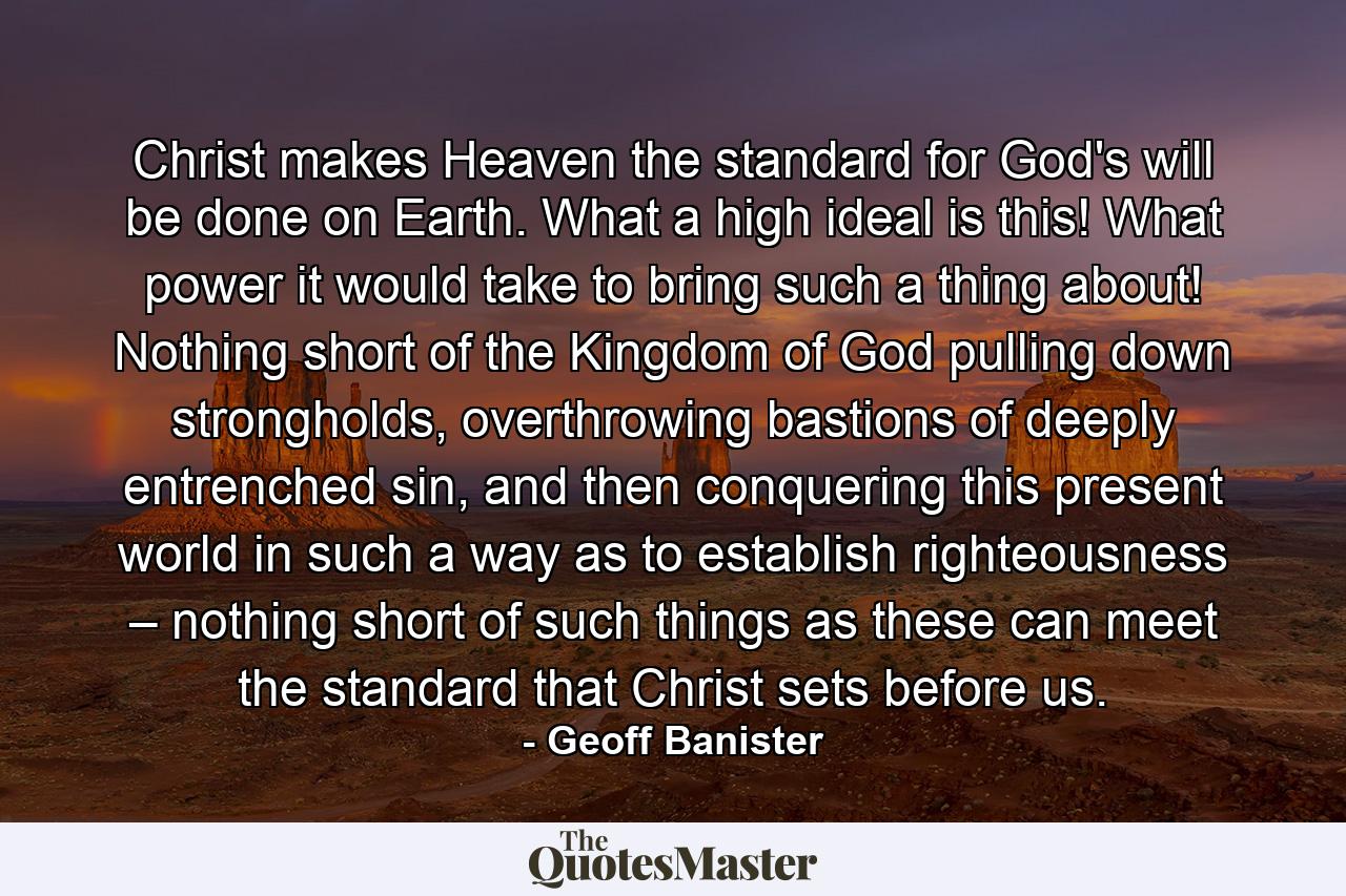 Christ makes Heaven the standard for God's will be done on Earth. What a high ideal is this! What power it would take to bring such a thing about! Nothing short of the Kingdom of God pulling down strongholds, overthrowing bastions of deeply entrenched sin, and then conquering this present world in such a way as to establish righteousness – nothing short of such things as these can meet the standard that Christ sets before us. - Quote by Geoff Banister