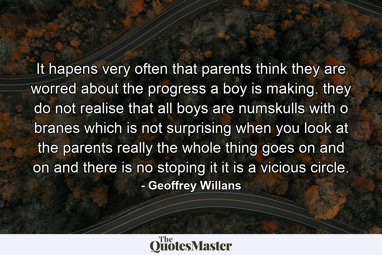 It hapens very often that parents think they are worred about the progress a boy is making. they do not realise that all boys are numskulls with o branes which is not surprising when you look at the parents really the whole thing goes on and on and there is no stoping it it is a vicious circle. - Quote by Geoffrey Willans