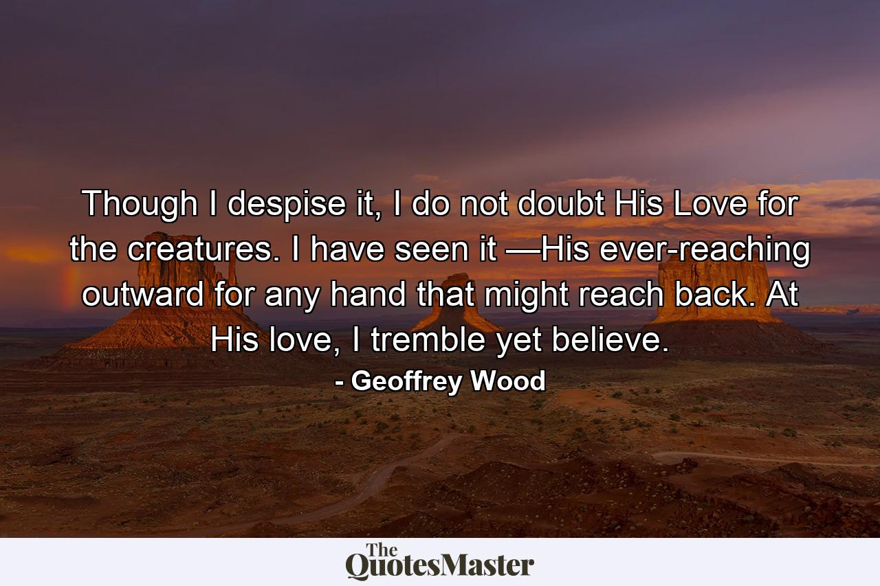 Though I despise it, I do not doubt His Love for the creatures. I have seen it —His ever-reaching outward for any hand that might reach back. At His love, I tremble yet believe. - Quote by Geoffrey Wood