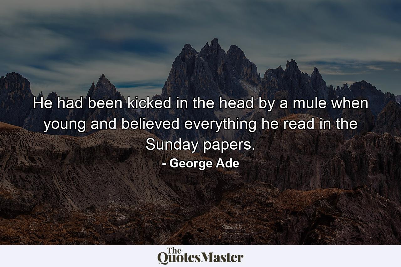 He had been kicked in the head by a mule when young  and believed everything he read in the Sunday papers. - Quote by George Ade