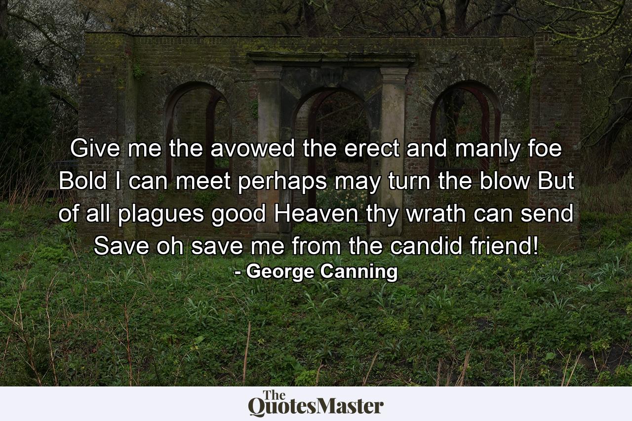 Give me the avowed  the erect and manly foe  Bold I can meet  perhaps may turn the blow  But of all plagues  good Heaven  thy wrath can send  Save  oh save me from the candid friend! - Quote by George Canning