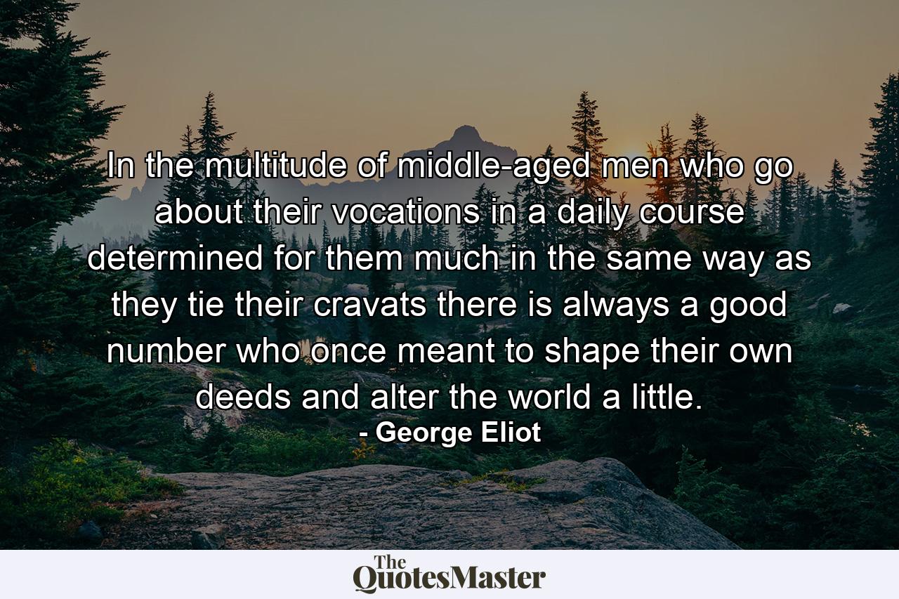 In the multitude of middle-aged men who go about their vocations in a daily course determined for them much in the same way as they tie their cravats  there is always a good number who once meant to shape their own deeds and alter the world a little. - Quote by George Eliot