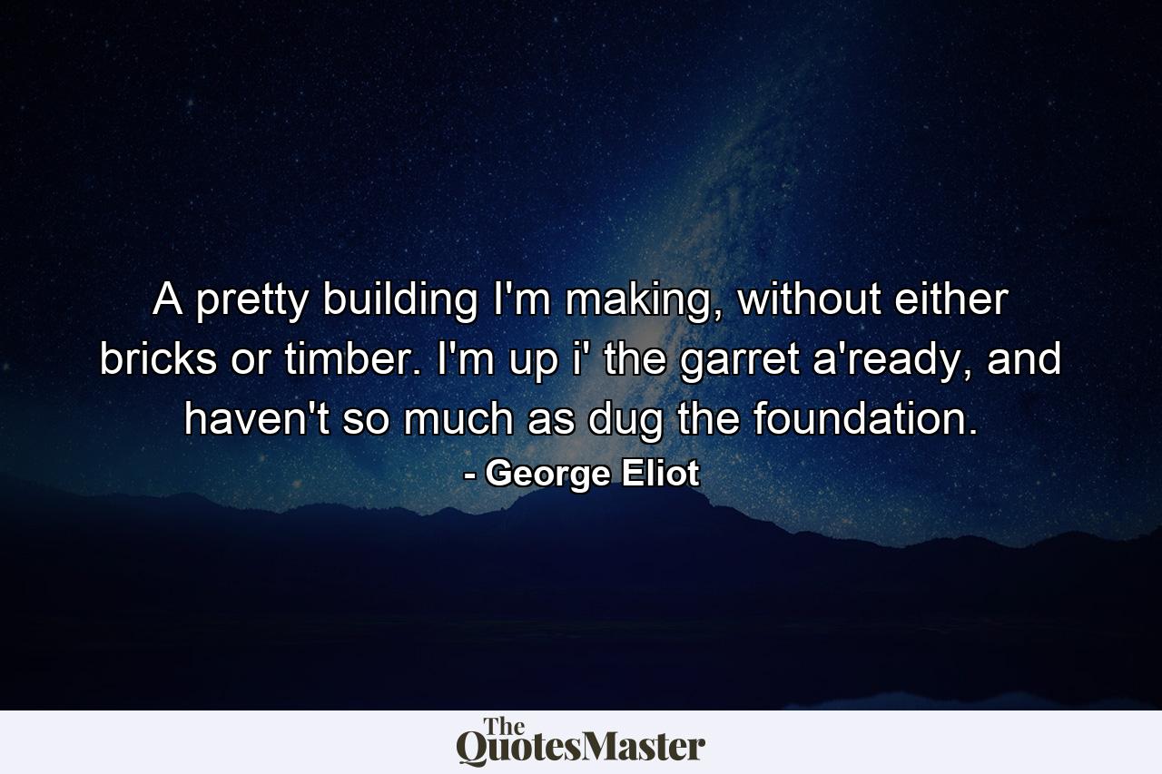 A pretty building I'm making, without either bricks or timber. I'm up i' the garret a'ready, and haven't so much as dug the foundation. - Quote by George Eliot