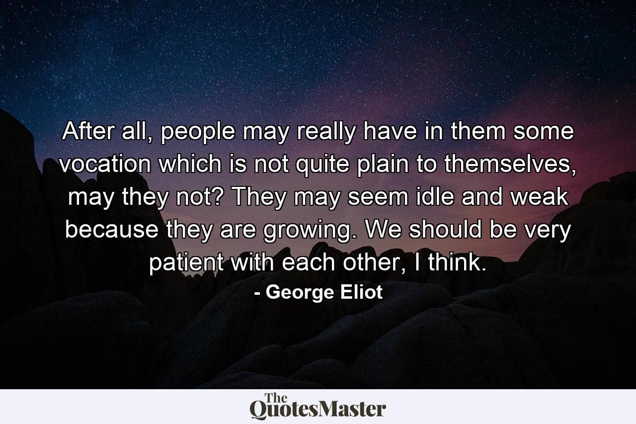 After all, people may really have in them some vocation which is not quite plain to themselves, may they not? They may seem idle and weak because they are growing. We should be very patient with each other, I think. - Quote by George Eliot