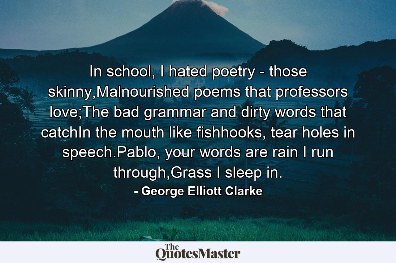 In school, I hated poetry - those skinny,Malnourished poems that professors love;The bad grammar and dirty words that catchIn the mouth like fishhooks, tear holes in speech.Pablo, your words are rain I run through,Grass I sleep in. - Quote by George Elliott Clarke