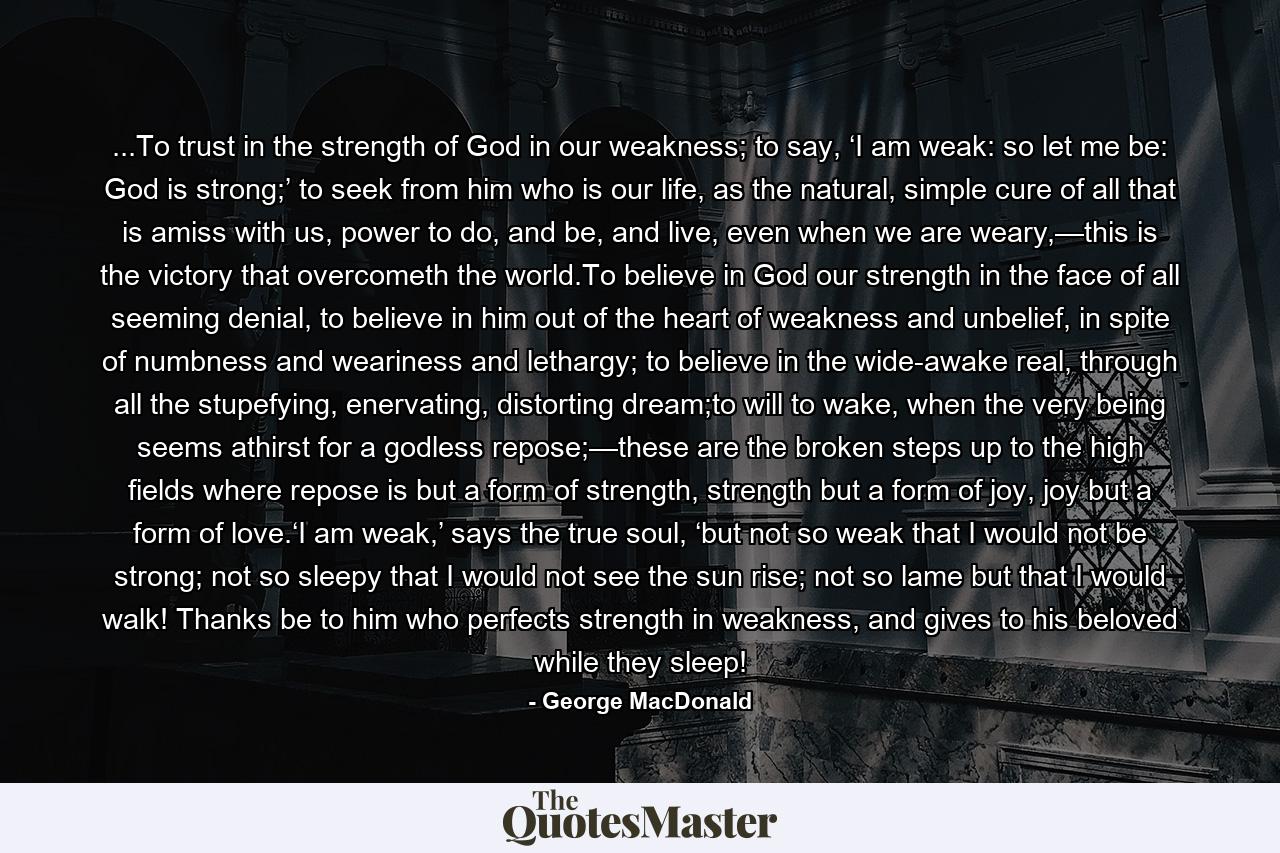 ...To trust in the strength of God in our weakness; to say, ‘I am weak: so let me be: God is strong;’ to seek from him who is our life, as the natural, simple cure of all that is amiss with us, power to do, and be, and live, even when we are weary,—this is the victory that overcometh the world.To believe in God our strength in the face of all seeming denial, to believe in him out of the heart of weakness and unbelief, in spite of numbness and weariness and lethargy; to believe in the wide-awake real, through all the stupefying, enervating, distorting dream;to will to wake, when the very being seems athirst for a godless repose;—these are the broken steps up to the high fields where repose is but a form of strength, strength but a form of joy, joy but a form of love.‘I am weak,’ says the true soul, ‘but not so weak that I would not be strong; not so sleepy that I would not see the sun rise; not so lame but that I would walk! Thanks be to him who perfects strength in weakness, and gives to his beloved while they sleep! - Quote by George MacDonald