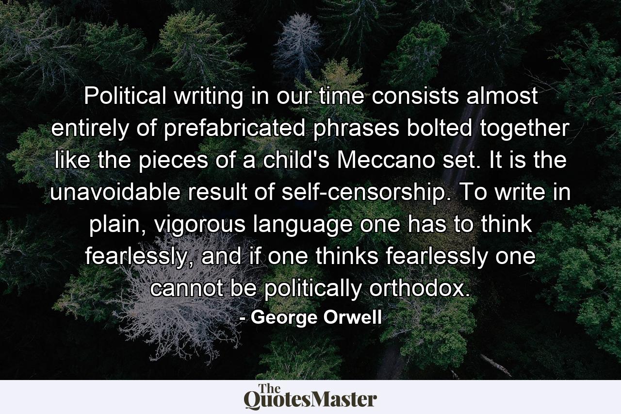 Political writing in our time consists almost entirely of prefabricated phrases bolted together like the pieces of a child's Meccano set. It is the unavoidable result of self-censorship. To write in plain, vigorous language one has to think fearlessly, and if one thinks fearlessly one cannot be politically orthodox. - Quote by George Orwell