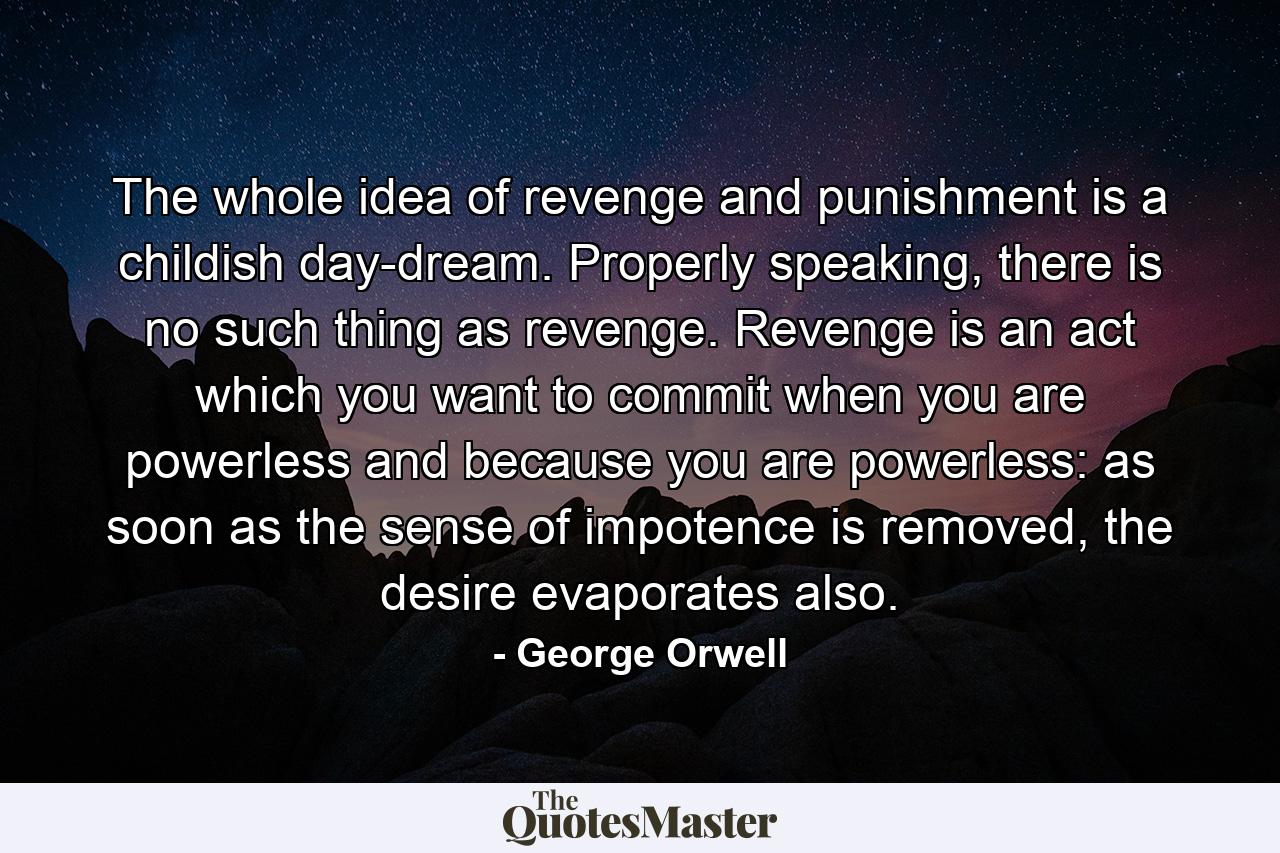 The whole idea of revenge and punishment is a childish day-dream. Properly speaking, there is no such thing as revenge. Revenge is an act which you want to commit when you are powerless and because you are powerless: as soon as the sense of impotence is removed, the desire evaporates also. - Quote by George Orwell