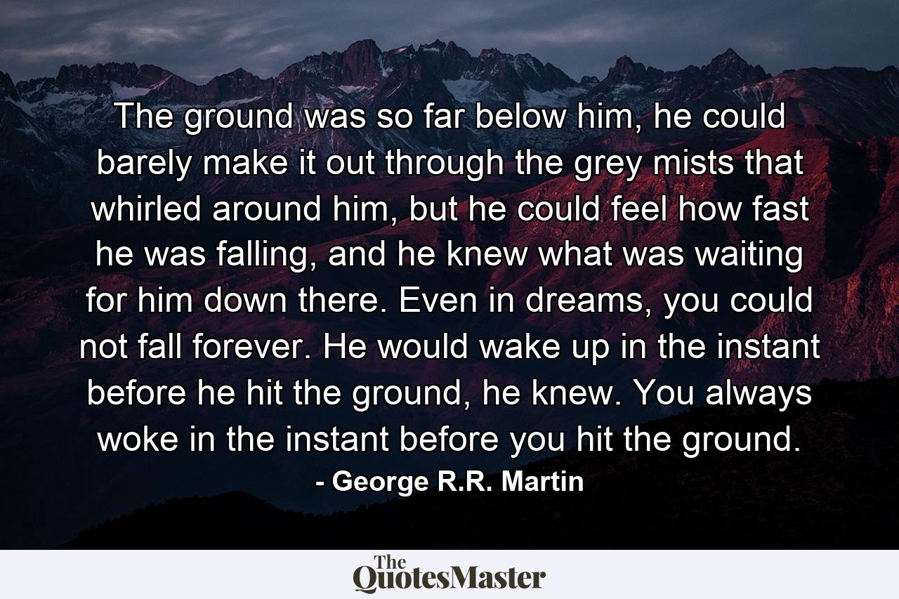 The ground was so far below him, he could barely make it out through the grey mists that whirled around him, but he could feel how fast he was falling, and he knew what was waiting for him down there. Even in dreams, you could not fall forever. He would wake up in the instant before he hit the ground, he knew. You always woke in the instant before you hit the ground. - Quote by George R.R. Martin