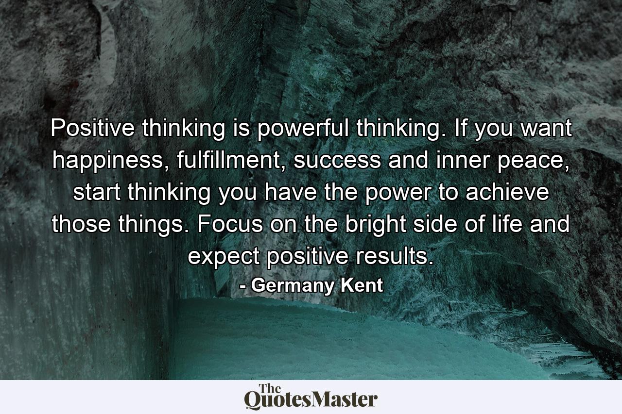 Positive thinking is powerful thinking. If you want happiness, fulfillment, success and inner peace, start thinking you have the power to achieve those things. Focus on the bright side of life and expect positive results. - Quote by Germany Kent