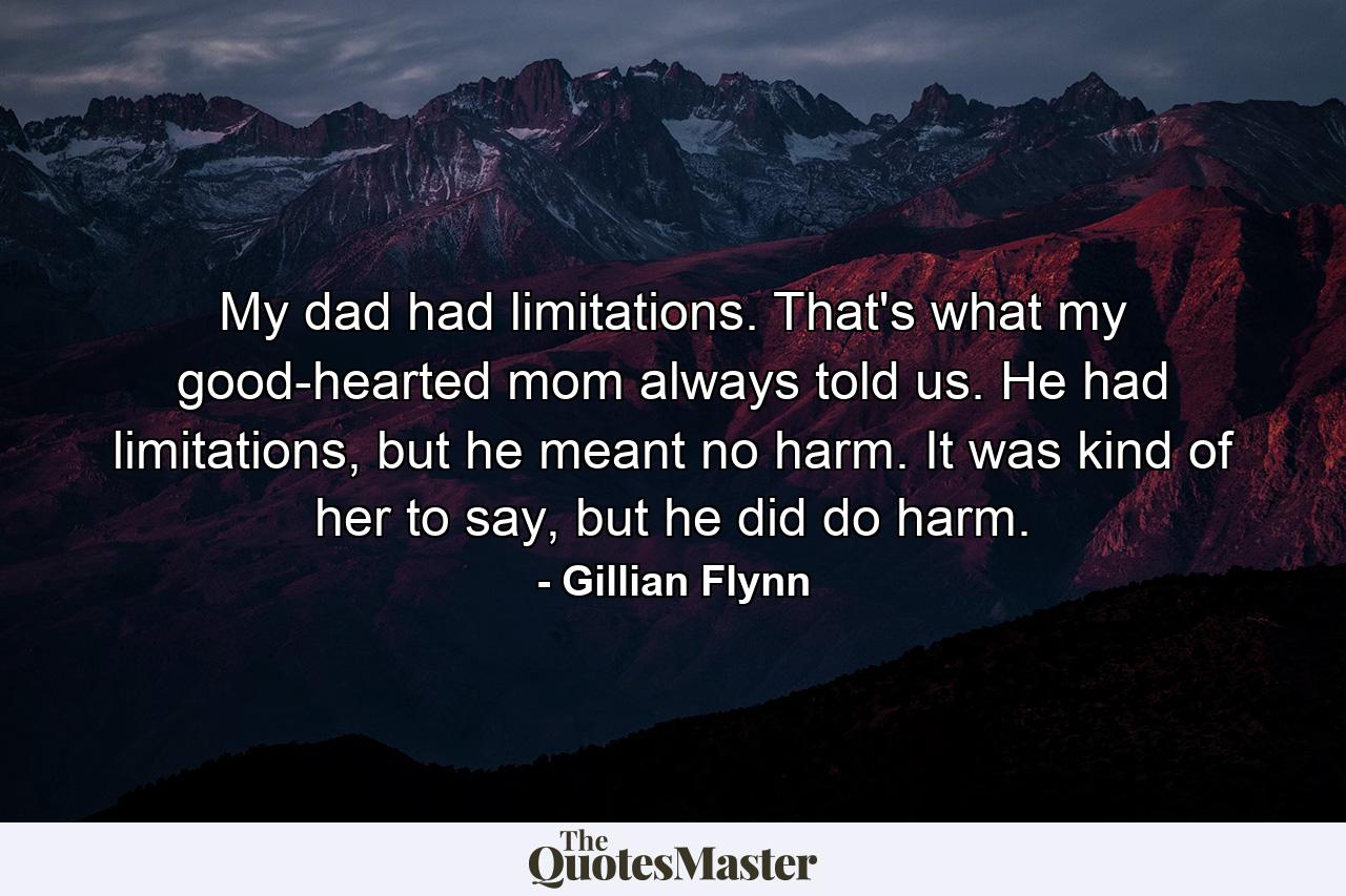 My dad had limitations. That's what my good-hearted mom always told us. He had limitations, but he meant no harm. It was kind of her to say, but he did do harm. - Quote by Gillian Flynn