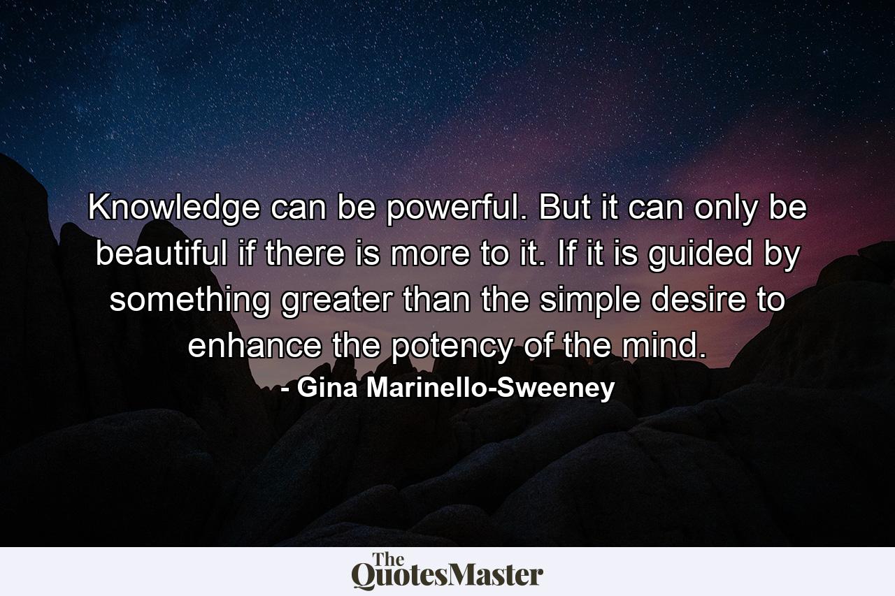 Knowledge can be powerful. But it can only be beautiful if there is more to it. If it is guided by something greater than the simple desire to enhance the potency of the mind. - Quote by Gina Marinello-Sweeney